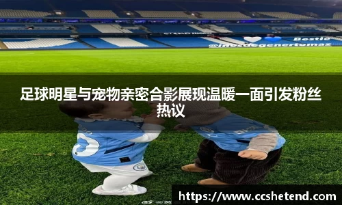 足球明星与宠物亲密合影展现温暖一面引发粉丝热议